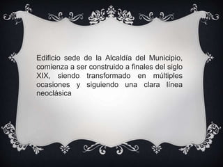 Edificio sede de la Alcaldía del Municipio,
comienza a ser construido a finales del siglo
XIX, siendo transformado en múltiples
ocasiones y siguiendo una clara línea
neoclásica
 