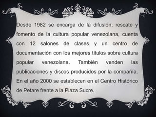Desde 1982 se encarga de la difusión, rescate y
fomento de la cultura popular venezolana, cuenta
con 12 salones de clases y un centro de
documentación con los mejores títulos sobre cultura
popular venezolana. También venden las
publicaciones y discos producidos por la compañía.
En el año 2000 se establecen en el Centro Histórico
de Petare frente a la Plaza Sucre.
 