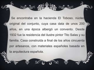 Se encontraba en la hacienda El Toboso, núcleo
original del conjunto, cuya casa data de unos 200
años, en una época albergó un convento. Desde
1932 fue la residencia del ilustre pintor Tito Salas y su
familia. Casa construida a final de los años cincuenta
por artesanos, con materiales españoles basada en
la arquitectura española.
 