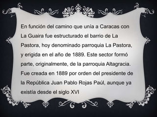En función del camino que unía a Caracas con
La Guaira fue estructurado el barrio de La
Pastora, hoy denominado parroquia La Pastora,
y erigida en el año de 1889. Este sector formó
parte, originalmente, de la parroquia Altagracia.
Fue creada en 1889 por orden del presidente de
la República Juan Pablo Rojas Paúl, aunque ya
existía desde el siglo XVI
 