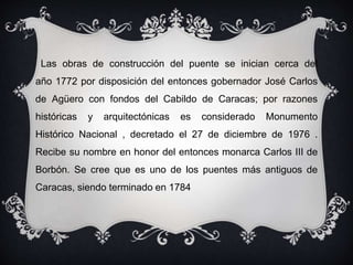 Las obras de construcción del puente se inician cerca del
año 1772 por disposición del entonces gobernador José Carlos
de Agüero con fondos del Cabildo de Caracas; por razones
históricas y arquitectónicas es considerado Monumento
Histórico Nacional , decretado el 27 de diciembre de 1976 .
Recibe su nombre en honor del entonces monarca Carlos III de
Borbón. Se cree que es uno de los puentes más antiguos de
Caracas, siendo terminado en 1784
 