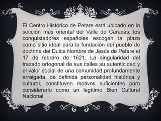 El Centro Histórico de Petare está ubicado en la
sección más oriental del Valle de Caracas, los
conquistadores españoles escogen la plaza
como sitio ideal para la fundación del pueblo de
doctrina del Dulce Nombre de Jesús de Petare el
17 de febrero de 1621. La singularidad del
trazado ortogonal de sus calles su autenticidad y
el valor social de una comunidad profundamente
arraigada, de definida personalidad histórica y
cultural, constituyen motivos suficientes para
considerarlo como un legítimo Bien Cultural
Nacional
 