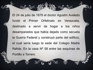 El 24 de julio de 1878 el doctor Agustín Aveledo
fundó el Primer Orfelinato en Venezuela,
destinado a servir de hogar a los niños
desamparados que había dejado como secuela
la Guerra Federal y construyó parte del edificio,
el cual sería luego la sede del Colegio Madre
Rafols. En la casa Nº 58 entre las esquinas de
Portillo a Torrero
 