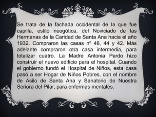 Se trata de la fachada occidental de la que fue
capilla, estilo neogótica, del Noviciado de las
Hermanas de la Caridad de Santa Ana hacia el año
1932. Compraron las casas nº 46, 44 y 42. Más
adelante compraron otra casa intermedia, para
totalizar cuatro. La Madre Antonia Pardo hizo
construir el nuevo edificio para el hospital. Cuando
el gobierno fundó el Hospital de Niños, esta casa
pasó a ser Hogar de Niños Pobres, con el nombre
de Asilo de Santa Ana y Sanatorio de Nuestra
Señora del Pilar, para enfermas mentales.
 