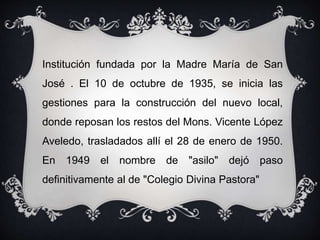Institución fundada por la Madre María de San
José . El 10 de octubre de 1935, se inicia las
gestiones para la construcción del nuevo local,
donde reposan los restos del Mons. Vicente López
Aveledo, trasladados allí el 28 de enero de 1950.
En 1949 el nombre de "asilo" dejó paso
definitivamente al de "Colegio Divina Pastora"
 
