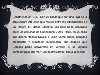 Construidas en 1937, Son 23 casas que son una joya de la
arquitectura Art Deco que resiste entre las edificaciones de
La Pastora. El Parque Sanabria, una calle ciega localizada
entre las esquinas de Guanábano y Dos Pilitas, es un oasis
que diseño Ramiro Navas, el Julio Verne criollo, abogado
maracucho y arquitecto autodidacta, que imaginó que
Caracas podía convertirse en Venecia, si se lograba
bombear agua del mar 1000 metros arriba, hasta la capital.
 