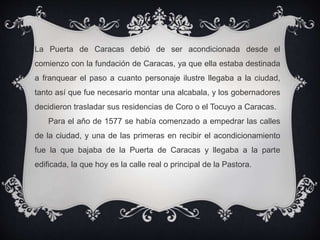La Puerta de Caracas debió de ser acondicionada desde el
comienzo con la fundación de Caracas, ya que ella estaba destinada
a franquear el paso a cuanto personaje ilustre llegaba a la ciudad,
tanto así que fue necesario montar una alcabala, y los gobernadores
decidieron trasladar sus residencias de Coro o el Tocuyo a Caracas.
Para el año de 1577 se había comenzado a empedrar las calles
de la ciudad, y una de las primeras en recibir el acondicionamiento
fue la que bajaba de la Puerta de Caracas y llegaba a la parte
edificada, la que hoy es la calle real o principal de la Pastora.
 