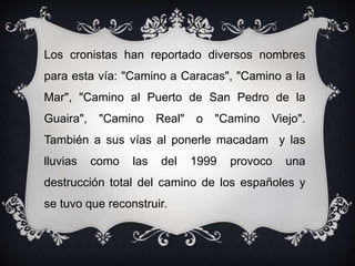 Los cronistas han reportado diversos nombres
para esta vía: "Camino a Caracas", "Camino a la
Mar", "Camino al Puerto de San Pedro de la
Guaira", "Camino Real" o "Camino Viejo".
También a sus vías al ponerle macadam y las
lluvias como las del 1999 provoco una
destrucción total del camino de los españoles y
se tuvo que reconstruir.
 