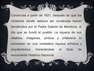 Construida a partir de 1621, después de que los
cimientos donde debería ser construida fueron
bendecidos por el Padre Gabriel de Mendoza, el
día que se fundó el pueblo. La riqueza de sus
retablos, imágenes, pintura y orfebrería lo
convierten en una verdadera riqueza artística y
arquitectónica mereciéndole el título de
monumento Histórico Nacional.
 