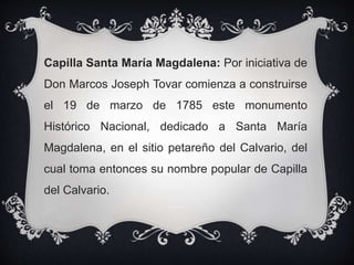 Capilla Santa María Magdalena: Por iniciativa de
Don Marcos Joseph Tovar comienza a construirse
el 19 de marzo de 1785 este monumento
Histórico Nacional, dedicado a Santa María
Magdalena, en el sitio petareño del Calvario, del
cual toma entonces su nombre popular de Capilla
del Calvario.
 