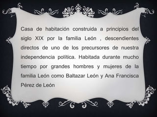 Casa de habitación construida a principios del
siglo XIX por la familia León , descendientes
directos de uno de los precursores de nuestra
independencia política. Habitada durante mucho
tiempo por grandes hombres y mujeres de la
familia León como Baltazar León y Ana Francisca
Pérez de León
 