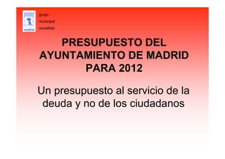 PRESUPUESTO DEL
AYUNTAMIENTO DE MADRID
PARA 2012
Un presupuesto al servicio de la
deuda y no de los ciudadanos
grupo
municipal
socialista
 