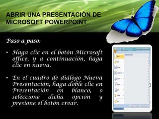 ABRIR UNA PRESENTACIÓN DE
MICROSOFT POWERPOINT
Paso a paso:

• Haga clic en el botón Microsoft
office, y a continuación, haga
clic en nueva.
• En el cuadro de diálogo Nueva
Presentación, haga doble clic en
Presentación
en
blanco,
o
seleccione
dicha
opción
y
presione el botón crear.

 