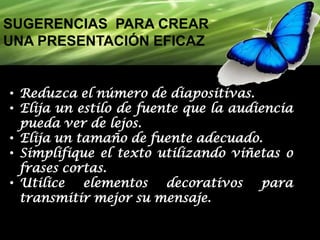 SUGERENCIAS PARA CREAR
UNA PRESENTACIÓN EFICAZ

• Reduzca el número de diapositivas.
• Elija un estilo de fuente que la audiencia
pueda ver de lejos.
• Elija un tamaño de fuente adecuado.
• Simplifique el texto utilizando viñetas o
frases cortas.
• Utilice elementos decorativos para
transmitir mejor su mensaje.

 