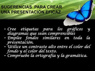 SUGERENCIAS PARA CREAR
UNA PRESENTACIÓN EFICAZ

• Cree etiquetas para los gráficos y
diagramas que sean comprensibles..
• Emplee fondos similares en toda la
presentación.
• Utilice un contraste alto entre el color del
fondo y el color del texto.
• Compruebe la ortografía y la gramática.

 