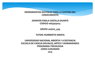 HERRAMIENTAS DIGITALES PARA LA GESTION DEL
CONOCIMIENTO
JENNIFER PAOLA CASTILLA DUARTE
CODIGO 1065903024
GRUPO 200610_499
TUTOR: HUMBERTO AMAYA
UNIVERSIDAD NACIONAL ABIERTA Y A DISTANCIA
ESCUELA DE CIENCIA SOCIALES, ARTES Y HUMANIDADES
PROGRAMA: PSICOLOGIA
CERES CURUMANI
2015
 