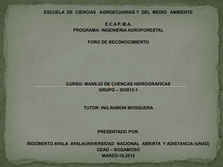 ESCUELA DE CIENCIAS AGROECUARIAS Y DEL MEDIO AMBIENTE

                             E.C.A P..M.A.
                 PROGRAMA: INGENIERIA AGROFORESTAL

                      FORO DE RECONOCIMIENTO




              CURSO: MANEJO DE CUENCAS HIDROGRAFICAS
                          GRUPO – 303013-1



                     TUTOR: ING.RAMON MOSQUERA




                          PRESENTADO POR:

RIGOBERTO AYALA AYALAUNIVERSIDAD NACIONAL ABIERTA Y ADISTANCIA (UNAD)
                          CEAD – SOGAMOSO
                            MARZO-16,2012
 