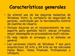 Características generales
• Se eliminó uno de las mayores molestias de
  Windows Vista: la cartelería de seguridad de
  permiso, controlado por la herramienta Control
  de Cuentas de Usuario.
• Incluye mejoras en el reconocimiento de voz,
  soporte para pantalla táctil, discos virtuales,
  mejor desempeño en procesadores multi-núcleo.
• Es más rápido el arranque y el sistema en
  general.
• Las versiones cliente de Windows 7 son para
  arquitectura 32 bits y 64 bits en las ediciones
  Home Basic, Home Premium, Professional y
  Ultimate.
 