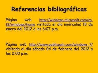 Referencias bibliográficas
Página    web      http://windows.microsoft.com/es-
ES/windows/home visitada el día miércoles 18 de
enero del 2012 a las 6:07 p.m.



Página web http://www.publispain.com/windows_7/
visitada el día sábado 04 de febrero del 2012 a
las 2:00 p.m.
 