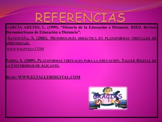 GARCÍA ARETIO, L. (1999). “Historia de la Educación a Distancia. RIED. Revista
Iberoamericana de Educación a Distancia”.
SANTOVEÑA, S. (2002). METODOLOGÍA DIDÁCTICA EN PLATAFORMAS VIRTUALES DE
APRENDIZAJE.
WWW.WIKIPEDIA.COM
PARDO, S. (2009). PLATAFORMAS VIRTUALES PARA LA EDUCACIÓN. TALLER DIGITAL DE
LA UNIVERSIDAD DE ALICANTE.
BLOG: WWW.ELTALLERDIGITAL.COM
GRACIAS
 