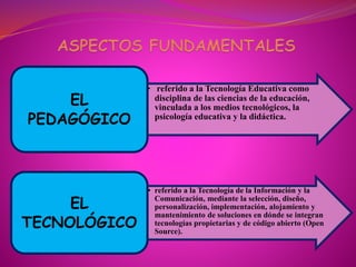 • referido a la Tecnología Educativa como
disciplina de las ciencias de la educación,
vinculada a los medios tecnológicos, la
psicología educativa y la didáctica.
EL
PEDAGÓGICO
• referido a la Tecnología de la Información y la
Comunicación, mediante la selección, diseño,
personalización, implementación, alojamiento y
mantenimiento de soluciones en dónde se integran
tecnologías propietarias y de código abierto (Open
Source).
EL
TECNOLÓGICO
 