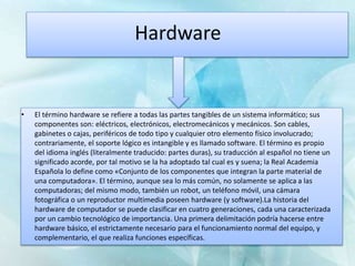 Hardware
• El término hardware se refiere a todas las partes tangibles de un sistema informático; sus
componentes son: eléctricos, electrónicos, electromecánicos y mecánicos. Son cables,
gabinetes o cajas, periféricos de todo tipo y cualquier otro elemento físico involucrado;
contrariamente, el soporte lógico es intangible y es llamado software. El término es propio
del idioma inglés (literalmente traducido: partes duras), su traducción al español no tiene un
significado acorde, por tal motivo se la ha adoptado tal cual es y suena; la Real Academia
Española lo define como «Conjunto de los componentes que integran la parte material de
una computadora». El término, aunque sea lo más común, no solamente se aplica a las
computadoras; del mismo modo, también un robot, un teléfono móvil, una cámara
fotográfica o un reproductor multimedia poseen hardware (y software).La historia del
hardware de computador se puede clasificar en cuatro generaciones, cada una caracterizada
por un cambio tecnológico de importancia. Una primera delimitación podría hacerse entre
hardware básico, el estrictamente necesario para el funcionamiento normal del equipo, y
complementario, el que realiza funciones específicas.
 