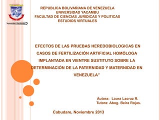 REPUBLICA BOLIVARIANA DE VENEZUELA
UNIVERSIDAD YACAMBU
FACULTAD DE CIENCIAS JURIDICAS Y POLITICAS
ESTUDIOS VIRTUALES

“EFECTOS DE LAS PRUEBAS HEREDOBIOLOGICAS EN
CASOS DE FERTILIZACIÓN ARTIFICIAL HOMÓLOGA

IMPLANTADA EN VIENTRE SUSTITUTO SOBRE LA
DETERMINACIÓN DE LA PATERNIDAD Y MATERNIDAD EN
VENEZUELA”

Autora: Laura Lacruz R.
Tutora: Abog. Beira Rojas.

Cabudare, Noviembre 2013

 