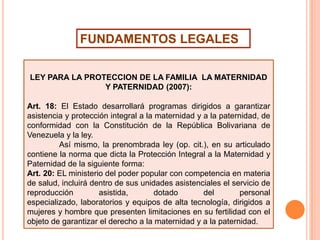 FUNDAMENTOS LEGALES
LEY PARA LA PROTECCION DE LA FAMILIA LA MATERNIDAD
Y PATERNIDAD (2007):
Art. 18: El Estado desarrollará programas dirigidos a garantizar
asistencia y protección integral a la maternidad y a la paternidad, de
conformidad con la Constitución de la República Bolivariana de
Venezuela y la ley.
Así mismo, la prenombrada ley (op. cit.), en su articulado
contiene la norma que dicta la Protección Integral a la Maternidad y
Paternidad de la siguiente forma:
Art. 20: EL ministerio del poder popular con competencia en materia
de salud, incluirá dentro de sus unidades asistenciales el servicio de
reproducción
asistida,
dotado
del
personal
especializado, laboratorios y equipos de alta tecnología, dirigidos a
mujeres y hombre que presenten limitaciones en su fertilidad con el
objeto de garantizar el derecho a la maternidad y a la paternidad.

 