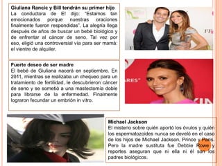Giuliana Rancic y Bill tendrán su primer hijo
La conductora de E! dijo: “Estamos tan
emocionados porque nuestras oraciones
finalmente fueron respondidas”. La alegría llega
después de años de buscar un bebé biológico y
de enfrentar al cáncer de seno. Tal vez por
eso, eligió una controversial vía para ser mamá:
el vientre de alquiler.
Fuerte deseo de ser madre
El bebé de Giuliana nacerá en septiembre. En
2011, mientras se realizaba un chequeo para un
tratamiento de fertilidad, le descubrieron cáncer
de seno y se sometió a una mastectomía doble
para librarse de la enfermedad. Finalmente
lograron fecundar un embrión in vitro.

Michael Jackson
El misterio sobre quién aportó los óvulos y quién
los espermatozoides nunca se develó en el caso
de los hijos de Michael Jackson, Prince y Paris.
Pero la madre sustituta fue Debbie Rowe y
reportes aseguran que ni ella ni él son los
padres biológicos.

 