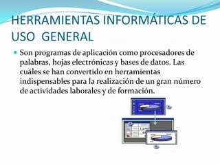HERRAMIENTAS INFORMÁTICAS DE
USO GENERAL
 Son programas de aplicación como procesadores de
 palabras, hojas electrónicas y bases de datos. Las
 cuáles se han convertido en herramientas
 indispensables para la realización de un gran número
 de actividades laborales y de formación.
 