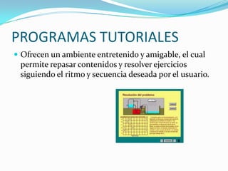 PROGRAMAS TUTORIALES
 Ofrecen un ambiente entretenido y amigable, el cual
 permite repasar contenidos y resolver ejercicios
 siguiendo el ritmo y secuencia deseada por el usuario.
 