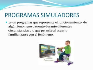 PROGRAMAS SIMULADORES
 Es un programas que representa el funcionamiento de
 algún fenómeno o evento durante diferentes
 circunstancias , lo que permite al usuario
 familiarizarse con el fenómeno.
 