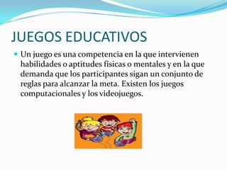 JUEGOS EDUCATIVOS
 Un juego es una competencia en la que intervienen
 habilidades o aptitudes físicas o mentales y en la que
 demanda que los participantes sigan un conjunto de
 reglas para alcanzar la meta. Existen los juegos
 computacionales y los videojuegos.
 
