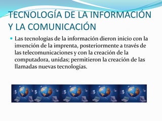 TECNOLOGÍA DE LA INFORMACIÓN
Y LA COMUNICACIÓN
 Las tecnologías de la información dieron inicio con la
 invención de la imprenta, posteriormente a través de
 las telecomunicaciones y con la creación de la
 computadora, unidas; permitieron la creación de las
 llamadas nuevas tecnologías.
 