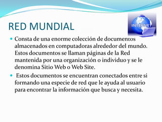 RED MUNDIAL
 Consta de una enorme colección de documentos
  almacenados en computadoras alrededor del mundo.
  Estos documentos se llaman páginas de la Red
  mantenida por una organización o individuo y se le
  denomina Sitio Web o Web Site.
 Estos documentos se encuentran conectados entre si
  formando una especie de red que le ayuda al usuario
  para encontrar la información que busca y necesita.
 