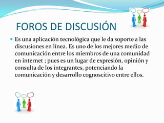 FOROS DE DISCUSIÓN
 Es una aplicación tecnológica que le da soporte a las
 discusiones en línea. Es uno de los mejores medio de
 comunicación entre los miembros de una comunidad
 en internet ; pues es un lugar de expresión, opinión y
 consulta de los integrantes, potenciando la
 comunicación y desarrollo cognoscitivo entre ellos.
 