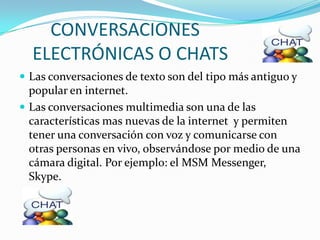 CONVERSACIONES
  ELECTRÓNICAS O CHATS
 Las conversaciones de texto son del tipo más antiguo y
  popular en internet.
 Las conversaciones multimedia son una de las
  características mas nuevas de la internet y permiten
  tener una conversación con voz y comunicarse con
  otras personas en vivo, observándose por medio de una
  cámara digital. Por ejemplo: el MSM Messenger,
  Skype.
 