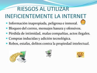 RIESGOS AL UTILIZAR
INEFICIENTEMENTE LA INTERNET
 Información inapropiada, peligrosa e inmoral.
 Bloqueo del correo, mensajes basura y ofensivos.
 Pérdida de intimidad, malas compañías, actos ilegales.
 Compras inducidas y adición tecnológica.
 Robos, estafas, delitos contra la propiedad intelectual.
 