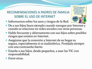 RECOMENDACIONES A PADRES DE FAMILIA
     SOBRE EL USO DE INTERNET
 Informarnos sobre los usos y riesgos de la Red.
 De a sus hijos buen ejemplo cuando navegue por Internet y
    cuando se relacione en redes sociales con otras personas.
   Hable frecuente y abiertamente con sus hijos sobre posibles
    riesgos que existen en Internet.
   Asegúrese que la conexión a Internet de su hogar es
    segura, especialmente si es inalámbrica. Protéjala siempre
    con una contraseña fuerte.
   Enseñe a sus hijos, desde pequeños, a usar las TIC con
    responsabilidad.
   Entre otras.
 
