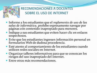 RECOMENDACIONES A DOCENTES
              SOBRE EL USO DE INTERNET

 Informe a los estudiantes que el reglamento de uso de las
    salas de informática, prohíbe expresamente navegar por
    páginas con contenido inapropiado para menores.
   Indique a sus estudiantes que eviten hacer clic en enlaces
    sospechosos.
   Evite que los estudiantes ingresen información personal en
    formularios Web de dudosa procedencia.
   Esté atento al comportamiento de los estudiantes cuando
    utilicen redes sociales en Internet.
   Organizar talleres informativos para que se conozcan los
    riesgos del uso inapropiado del internet.
   Entre otras más recomendaciones.
 