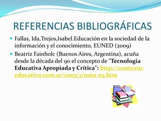 REFERENCIAS BIBLIOGRÁFICAS
 Fallas, Ida,Trejos,Isabel.Educación en la sociedad de la
  información y el conocimiento, EUNED (2009)
 Beatriz Fainholc (Buenos Aires, Argentina), acuña
  desde la década del 90 el concepto de "Tecnologia
  Educativa Apropiada y Crítica": http://contexto-
  educativo.com.ar/2003/3/nota-05.htm
 