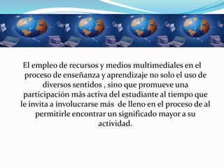 El empleo de recursos y medios multimediales en el
 proceso de enseñanza y aprendizaje no solo el uso de
       diversos sentidos , sino que promueve una
 participación más activa del estudiante al tiempo que
le invita a involucrarse más de lleno en el proceso de al
     permitirle encontrar un significado mayor a su
                        actividad.
 