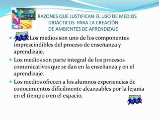 RAZONES QUE JUSTIFICAN EL USO DE MEDIOS
               DIDÁCTICOS PARA LA CREACIÓN
               DE AMBIENTES DE APRENDIZAJE
        Los medios son uno de los componentes
  imprescindibles del proceso de enseñanza y
  aprendizaje.
 Los medios son parte integral de los procesos
  comunicativos que se dan en la enseñanza y en el
  aprendizaje.
 Los medios ofrecen a los alumnos experiencias de
  conocimientos difícilmente alcanzables por la lejanía
  en el tiempo o en el espacio.
 