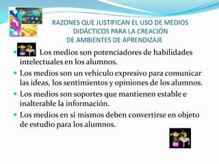 RAZ        RAZONES QUE JUSTIFICAN EL USO DE MEDIOS
                 DIDÁCTICOS PARA LA CREACIÓN
               DE AMBIENTES DE APRENDIZAJE
        Los medios son potenciadores de habilidades
  intelectuales en los alumnos.
 Los medios son un vehículo expresivo para comunicar
  las ideas, los sentimientos y opiniones de los alumnos.
 Los medios son soportes que mantienen estable e
  inalterable la información.
 Los medios en sí mismos deben convertirse en objeto
  de estudio para los alumnos.
 