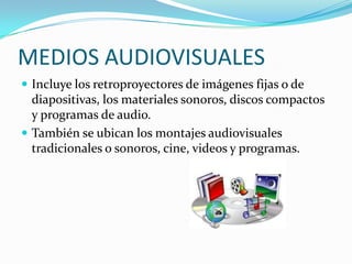 MEDIOS AUDIOVISUALES
 Incluye los retroproyectores de imágenes fijas o de
  diapositivas, los materiales sonoros, discos compactos
  y programas de audio.
 También se ubican los montajes audiovisuales
  tradicionales o sonoros, cine, videos y programas.
 