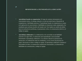 z
BENEFICIOS DE LA TECNOLOGÍA EN LA EDUCACIÓN
 Aprendizaje basado en competencias: En lugar de centrarse únicamente en el
conocimiento teórico, el enfoque educativo se está moviendo hacia el desarrollo de
competencias y habilidades prácticas. El aprendizaje basado en competencias se centra
en la aplicación de conocimientos y habilidades en situaciones reales, preparando a los
estudiantes para enfrentar desafíos del mundo real. Esto implica un cambio de énfasis
hacia la resolución de problemas, el pensamiento crítico, la comunicación efectiva y el
trabajo en equipo.
 Aprendizaje colaborativo: La colaboración se ha convertido en una habilidad
esencial en el siglo XXI, y la educación está respondiendo a esta necesidad
fomentando el aprendizaje colaborativo. Los entornos educativos promueven la
interacción y la colaboración entre los estudiantes, ya sea a través de proyectos en
grupo, discusiones en línea o trabajo en equipo. El aprendizaje colaborativo fomenta el
intercambio de ideas, la construcción conjunta del conocimiento y el desarrollo de
habilidades de comunicación y trabajo en equipo.
 