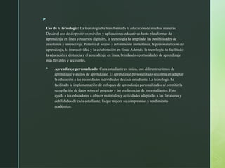 z
Uso de la tecnología: La tecnología ha transformado la educación de muchas maneras.
Desde el uso de dispositivos móviles y aplicaciones educativas hasta plataformas de
aprendizaje en línea y recursos digitales, la tecnología ha ampliado las posibilidades de
enseñanza y aprendizaje. Permite el acceso a información instantánea, la personalización del
aprendizaje, la interactividad y la colaboración en línea. Además, la tecnología ha facilitado
la educación a distancia y el aprendizaje en línea, brindando oportunidades de aprendizaje
más flexibles y accesibles.
 Aprendizaje personalizado: Cada estudiante es único, con diferentes ritmos de
aprendizaje y estilos de aprendizaje. El aprendizaje personalizado se centra en adaptar
la educación a las necesidades individuales de cada estudiante. La tecnología ha
facilitado la implementación de enfoques de aprendizaje personalizados al permitir la
recopilación de datos sobre el progreso y las preferencias de los estudiantes. Esto
ayuda a los educadores a ofrecer materiales y actividades adaptadas a las fortalezas y
debilidades de cada estudiante, lo que mejora su compromiso y rendimiento
académico.
 