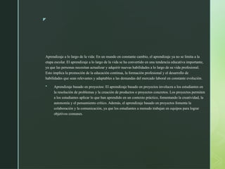 z
Aprendizaje a lo largo de la vida: En un mundo en constante cambio, el aprendizaje ya no se limita a la
etapa escolar. El aprendizaje a lo largo de la vida se ha convertido en una tendencia educativa importante,
ya que las personas necesitan actualizar y adquirir nuevas habilidades a lo largo de su vida profesional.
Esto implica la promoción de la educación continua, la formación profesional y el desarrollo de
habilidades que sean relevantes y adaptables a las demandas del mercado laboral en constante evolución.
 Aprendizaje basado en proyectos: El aprendizaje basado en proyectos involucra a los estudiantes en
la resolución de problemas y la creación de productos o proyectos concretos. Los proyectos permiten
a los estudiantes aplicar lo que han aprendido en un contexto práctico, fomentando la creatividad, la
autonomía y el pensamiento crítico. Además, el aprendizaje basado en proyectos fomenta la
colaboración y la comunicación, ya que los estudiantes a menudo trabajan en equipos para lograr
objetivos comunes.
 