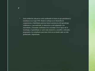 z
 Estas tendencias educativas están moldeando la forma en que aprendemos y
enseñamos en el siglo XXI. Desde el enfoque en el desarrollo de
competencias y habilidades prácticas hasta la promoción del aprendizaje
colaborativo y personalizado, la educación se está adaptando a las
necesidades y demandas cambiantes de la sociedad. Con el apoyo de la
tecnología, el aprendizaje se vuelve más interactivo, accesible y relevante,
preparando a los estudiantes para tener éxito en un mundo cada vez más
globalizado y digitalizado.
 