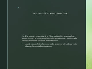 z
CARACTERÍSTICAS DE LAS TICS EN EDUCACIÓN
Una de las principales características de las TICs en la educación es su capacidad para
potenciar el acceso a la información y el intercambio de conocimientos, convirtiendo a los
estudiantes protagonistas activos de su propio aprendizajes.
 Además estas tecnologías ofrecen una variedad de recursos y actividades que pueden
adaptarse a las necesidades de cada alumno.
 